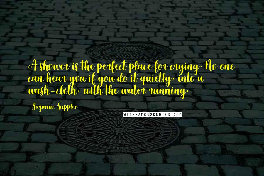 Suzanne Supplee Quotes: A shower is the perfect place for crying. No one can hear you if you do it quietly, into a wash-cloth, with the water running.