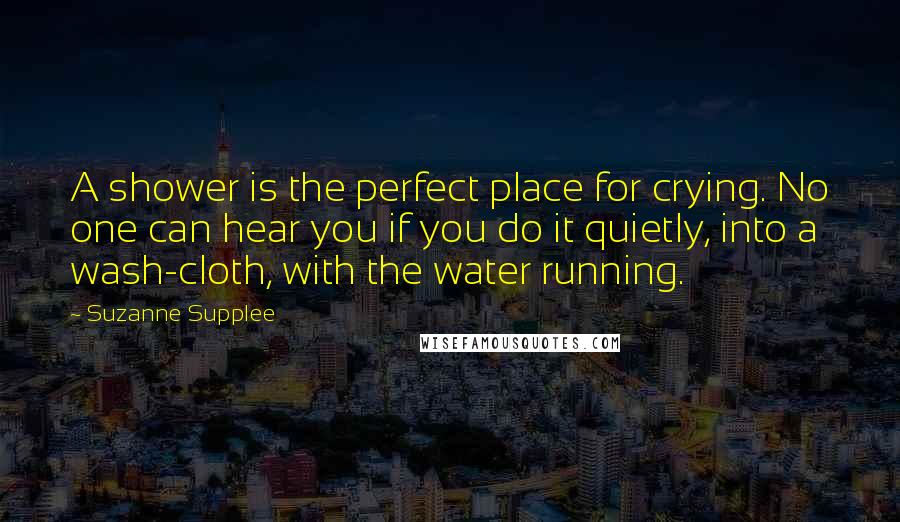 Suzanne Supplee Quotes: A shower is the perfect place for crying. No one can hear you if you do it quietly, into a wash-cloth, with the water running.