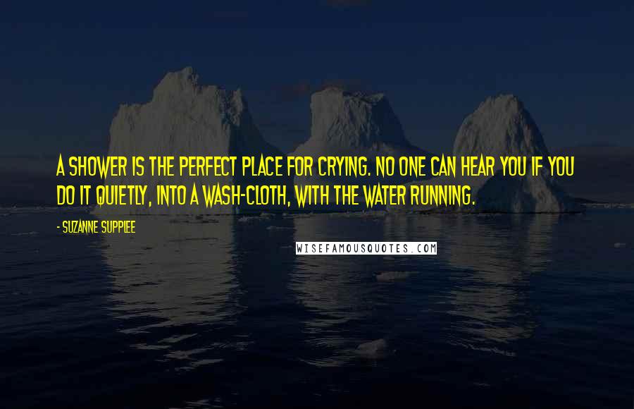 Suzanne Supplee Quotes: A shower is the perfect place for crying. No one can hear you if you do it quietly, into a wash-cloth, with the water running.