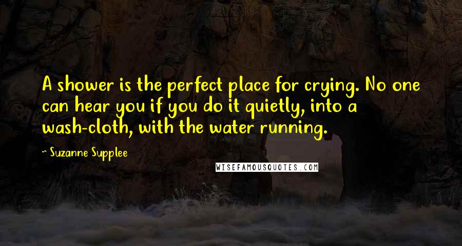 Suzanne Supplee Quotes: A shower is the perfect place for crying. No one can hear you if you do it quietly, into a wash-cloth, with the water running.