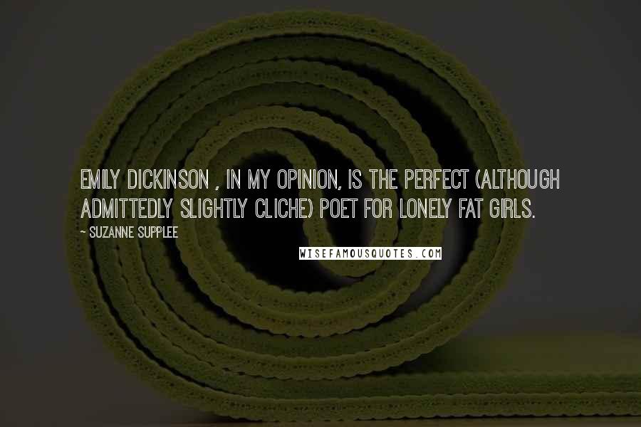 Suzanne Supplee Quotes: Emily Dickinson , in my opinion, is the perfect (although admittedly slightly cliche) poet for lonely fat girls.