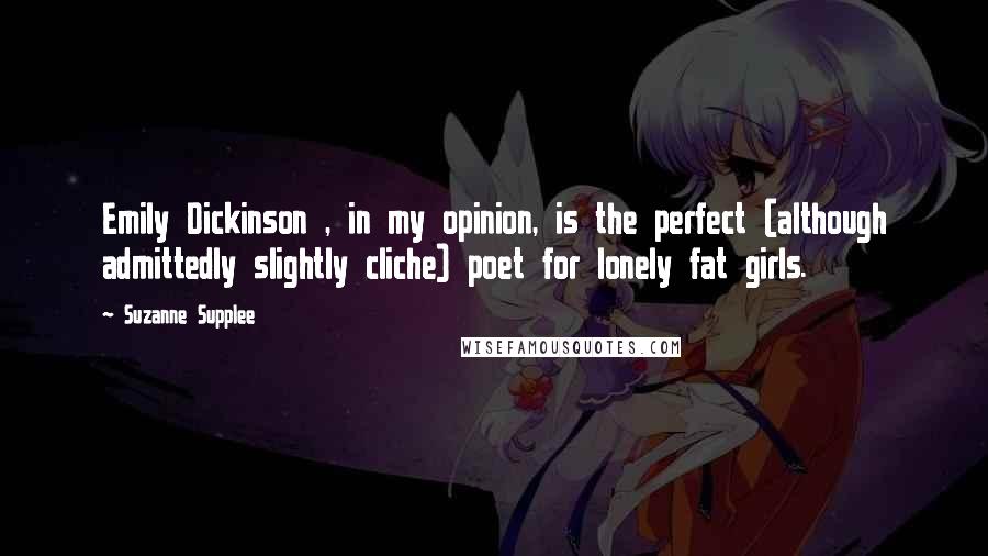 Suzanne Supplee Quotes: Emily Dickinson , in my opinion, is the perfect (although admittedly slightly cliche) poet for lonely fat girls.