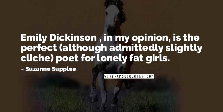 Suzanne Supplee Quotes: Emily Dickinson , in my opinion, is the perfect (although admittedly slightly cliche) poet for lonely fat girls.