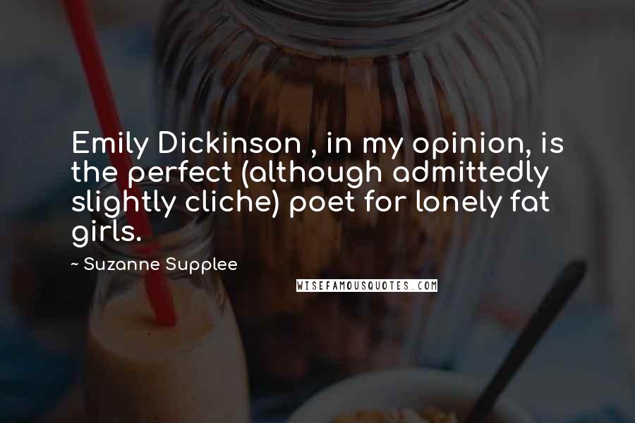 Suzanne Supplee Quotes: Emily Dickinson , in my opinion, is the perfect (although admittedly slightly cliche) poet for lonely fat girls.