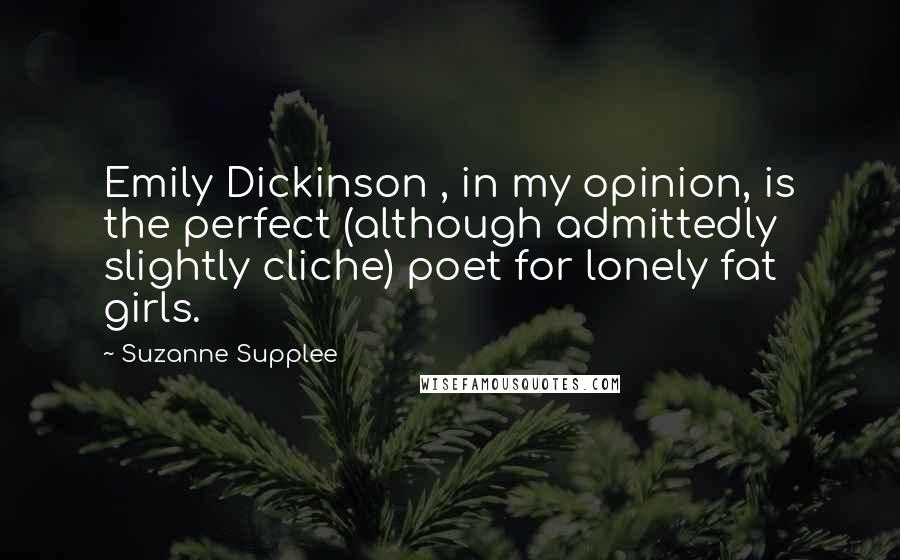 Suzanne Supplee Quotes: Emily Dickinson , in my opinion, is the perfect (although admittedly slightly cliche) poet for lonely fat girls.