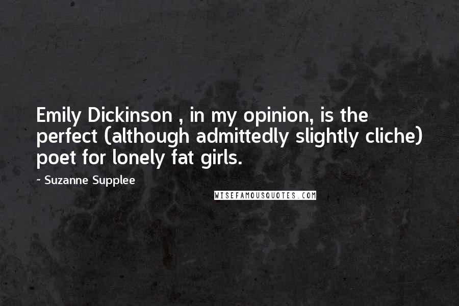 Suzanne Supplee Quotes: Emily Dickinson , in my opinion, is the perfect (although admittedly slightly cliche) poet for lonely fat girls.