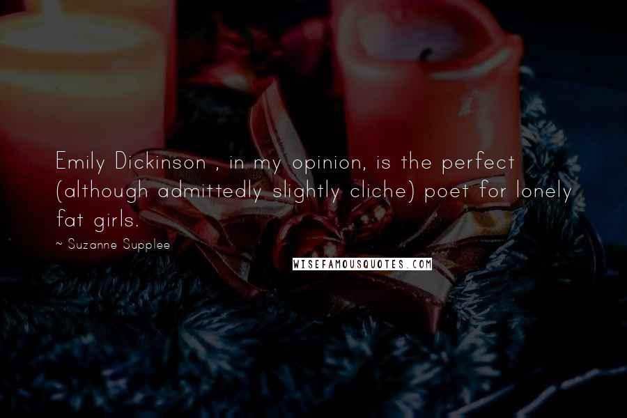 Suzanne Supplee Quotes: Emily Dickinson , in my opinion, is the perfect (although admittedly slightly cliche) poet for lonely fat girls.