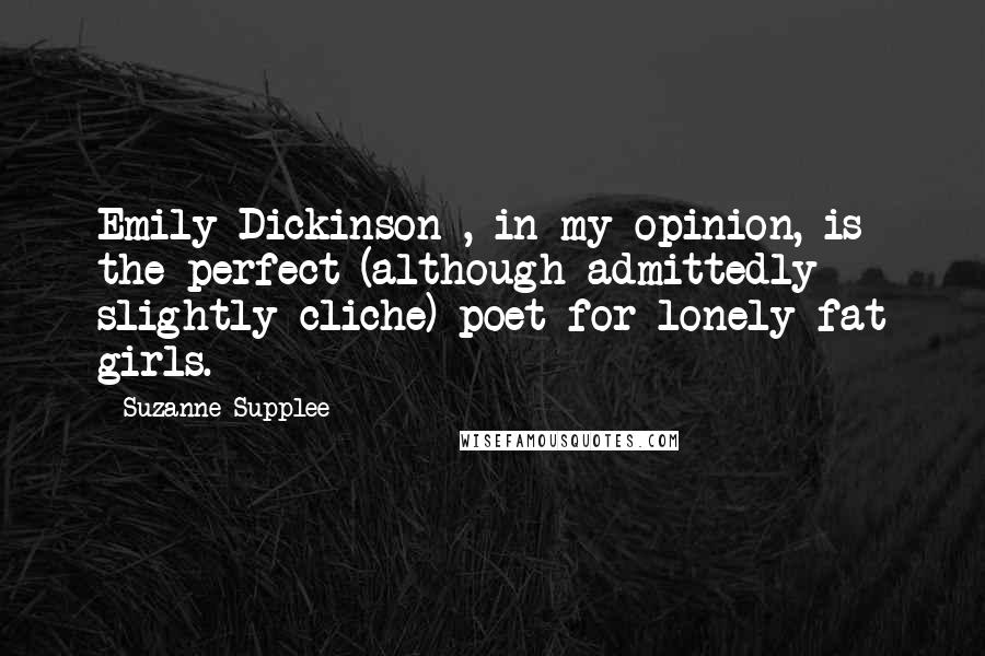Suzanne Supplee Quotes: Emily Dickinson , in my opinion, is the perfect (although admittedly slightly cliche) poet for lonely fat girls.