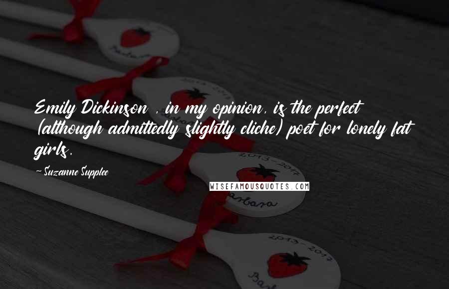 Suzanne Supplee Quotes: Emily Dickinson , in my opinion, is the perfect (although admittedly slightly cliche) poet for lonely fat girls.