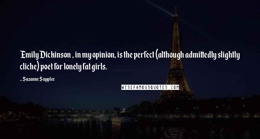 Suzanne Supplee Quotes: Emily Dickinson , in my opinion, is the perfect (although admittedly slightly cliche) poet for lonely fat girls.