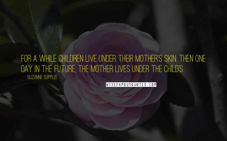 Suzanne Supplee Quotes: For a while children live under their mother's skin. Then one day in the future, the mother lives under the child's.