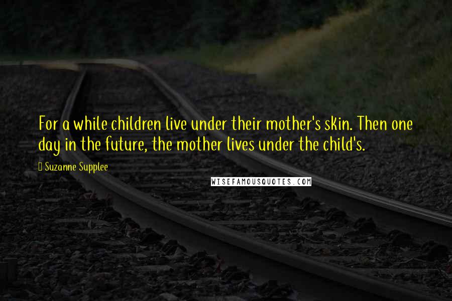 Suzanne Supplee Quotes: For a while children live under their mother's skin. Then one day in the future, the mother lives under the child's.