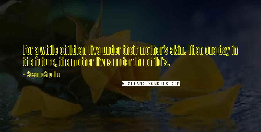 Suzanne Supplee Quotes: For a while children live under their mother's skin. Then one day in the future, the mother lives under the child's.