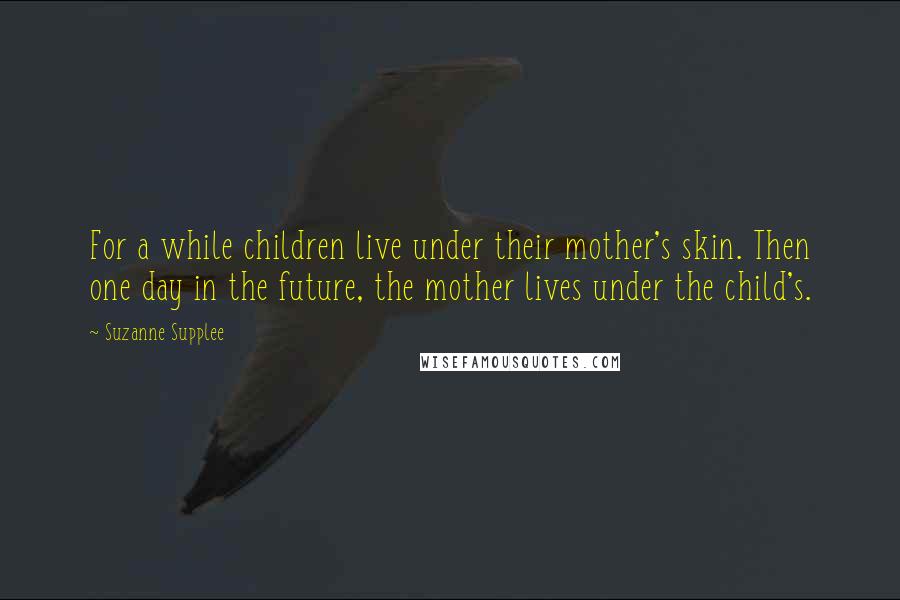 Suzanne Supplee Quotes: For a while children live under their mother's skin. Then one day in the future, the mother lives under the child's.