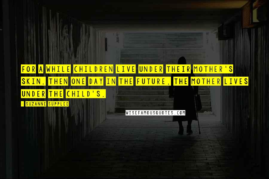 Suzanne Supplee Quotes: For a while children live under their mother's skin. Then one day in the future, the mother lives under the child's.