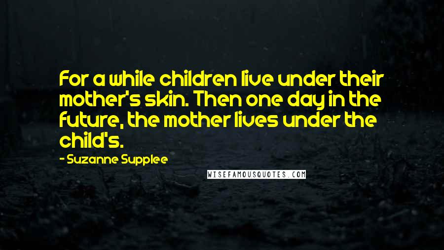 Suzanne Supplee Quotes: For a while children live under their mother's skin. Then one day in the future, the mother lives under the child's.