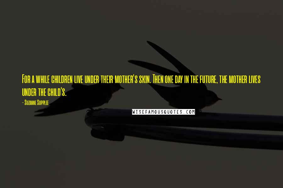 Suzanne Supplee Quotes: For a while children live under their mother's skin. Then one day in the future, the mother lives under the child's.