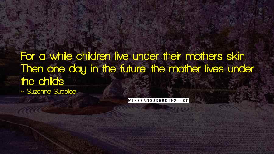 Suzanne Supplee Quotes: For a while children live under their mother's skin. Then one day in the future, the mother lives under the child's.