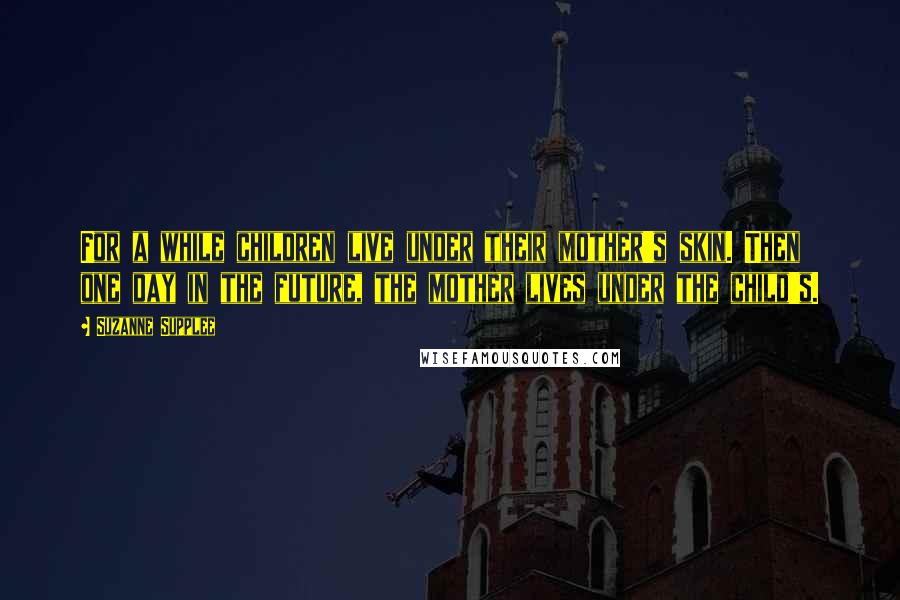Suzanne Supplee Quotes: For a while children live under their mother's skin. Then one day in the future, the mother lives under the child's.