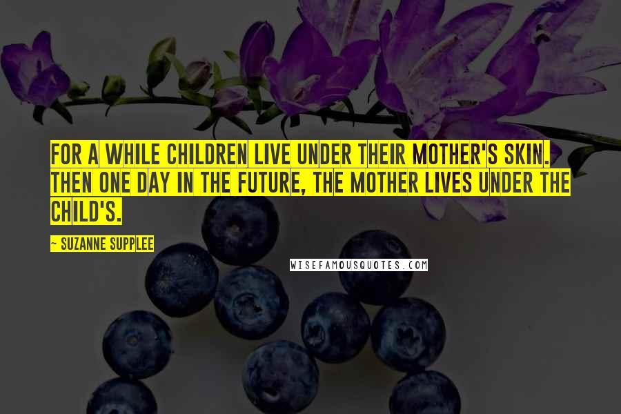 Suzanne Supplee Quotes: For a while children live under their mother's skin. Then one day in the future, the mother lives under the child's.