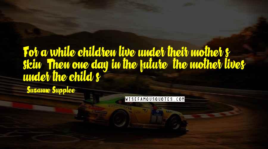 Suzanne Supplee Quotes: For a while children live under their mother's skin. Then one day in the future, the mother lives under the child's.