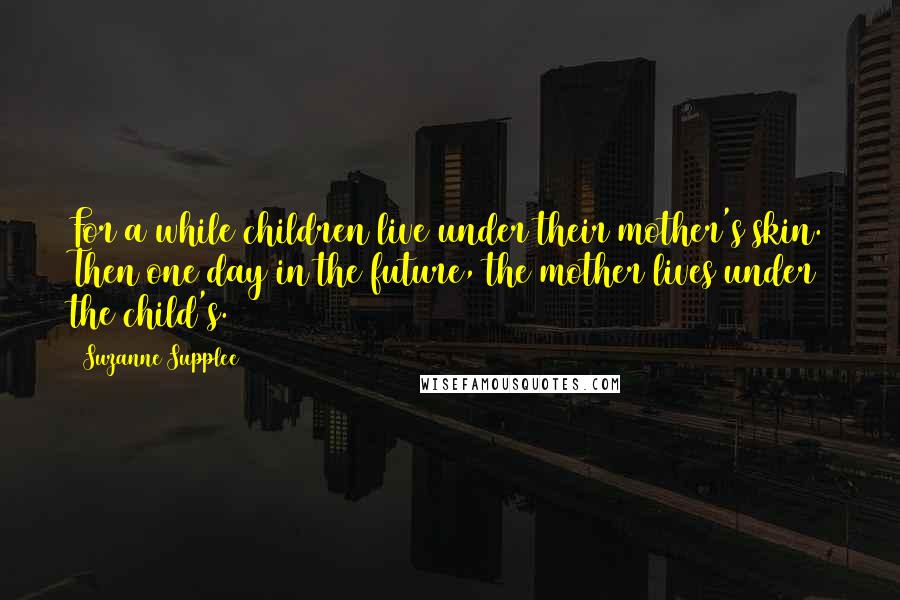 Suzanne Supplee Quotes: For a while children live under their mother's skin. Then one day in the future, the mother lives under the child's.