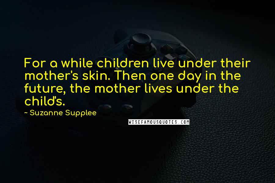 Suzanne Supplee Quotes: For a while children live under their mother's skin. Then one day in the future, the mother lives under the child's.