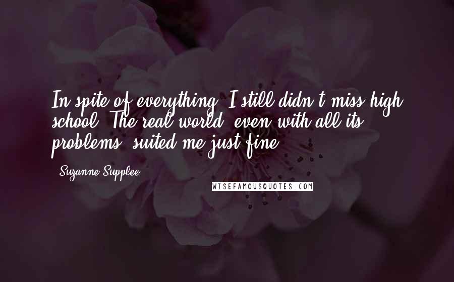 Suzanne Supplee Quotes: In spite of everything, I still didn't miss high school. The real world, even with all its problems, suited me just fine.