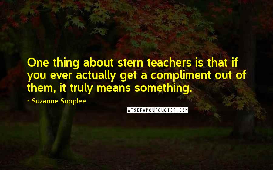 Suzanne Supplee Quotes: One thing about stern teachers is that if you ever actually get a compliment out of them, it truly means something.