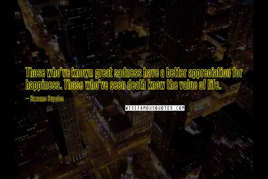 Suzanne Supplee Quotes: Those who've known great sadness have a better appreciation for happiness. Those who've seen death know the value of life.