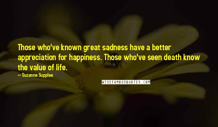 Suzanne Supplee Quotes: Those who've known great sadness have a better appreciation for happiness. Those who've seen death know the value of life.