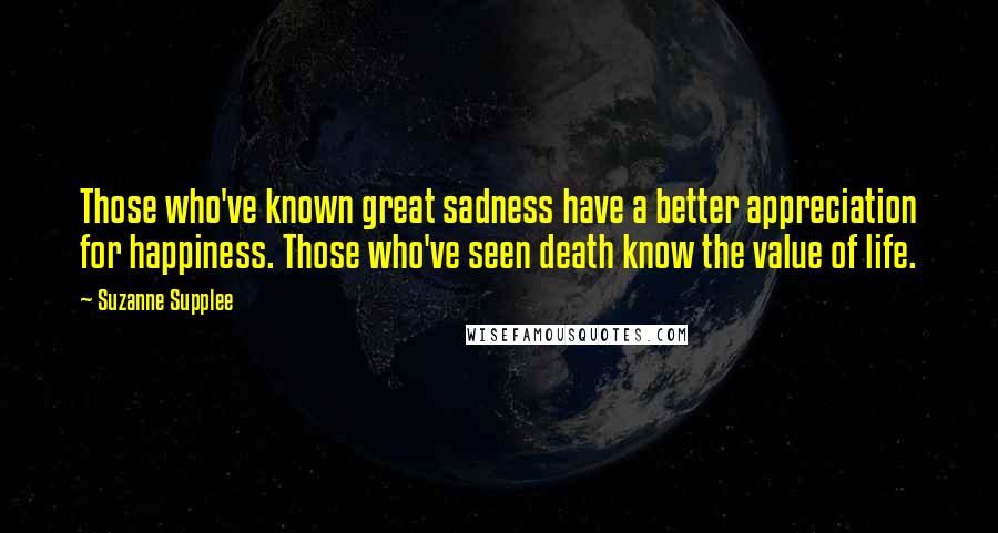 Suzanne Supplee Quotes: Those who've known great sadness have a better appreciation for happiness. Those who've seen death know the value of life.