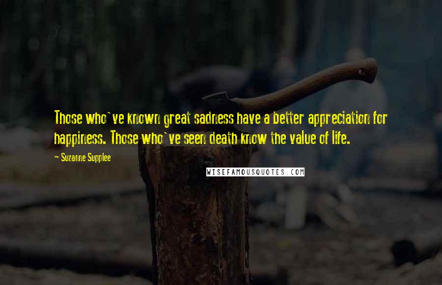 Suzanne Supplee Quotes: Those who've known great sadness have a better appreciation for happiness. Those who've seen death know the value of life.