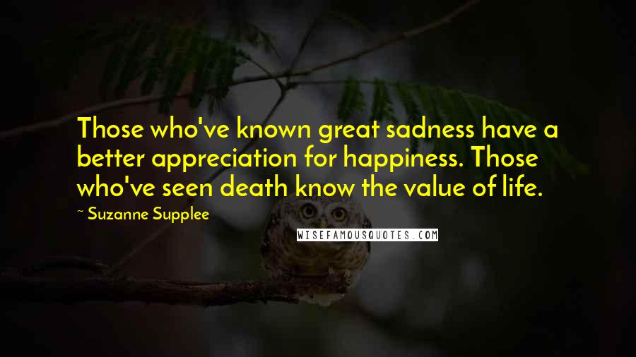 Suzanne Supplee Quotes: Those who've known great sadness have a better appreciation for happiness. Those who've seen death know the value of life.