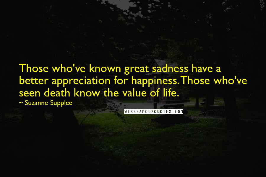 Suzanne Supplee Quotes: Those who've known great sadness have a better appreciation for happiness. Those who've seen death know the value of life.