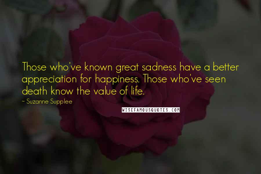 Suzanne Supplee Quotes: Those who've known great sadness have a better appreciation for happiness. Those who've seen death know the value of life.