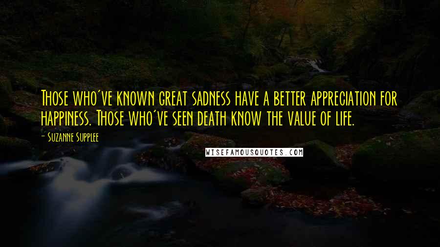 Suzanne Supplee Quotes: Those who've known great sadness have a better appreciation for happiness. Those who've seen death know the value of life.