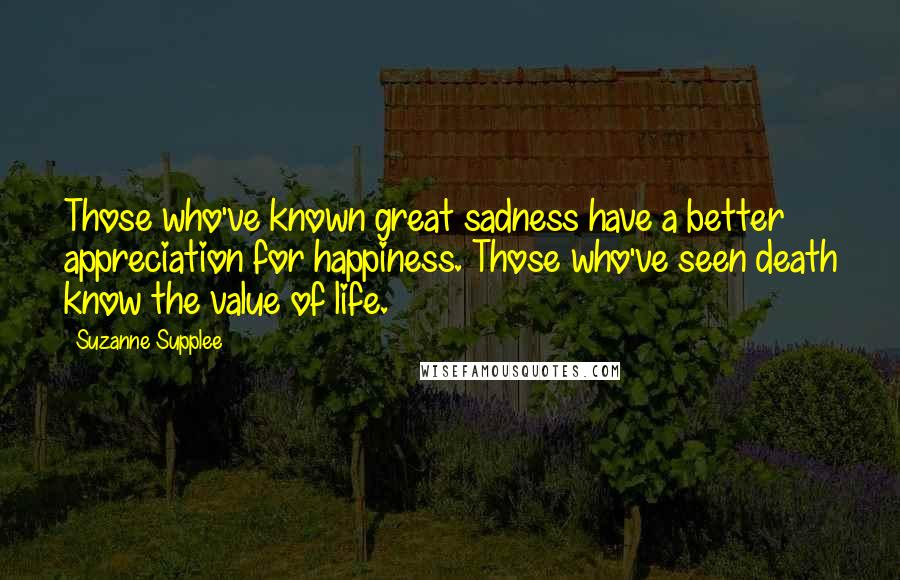 Suzanne Supplee Quotes: Those who've known great sadness have a better appreciation for happiness. Those who've seen death know the value of life.