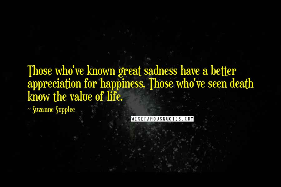 Suzanne Supplee Quotes: Those who've known great sadness have a better appreciation for happiness. Those who've seen death know the value of life.