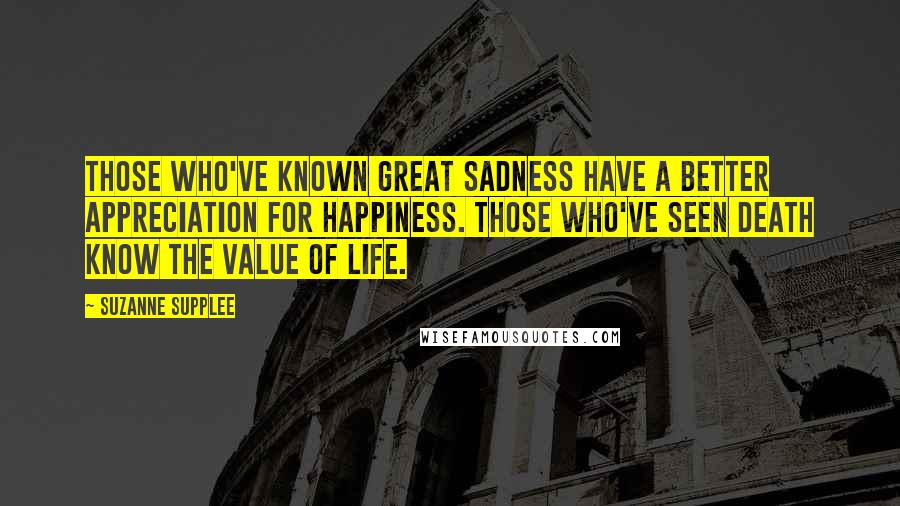 Suzanne Supplee Quotes: Those who've known great sadness have a better appreciation for happiness. Those who've seen death know the value of life.