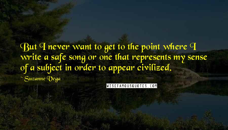 Suzanne Vega Quotes: But I never want to get to the point where I write a safe song or one that represents my sense of a subject in order to appear civilized.