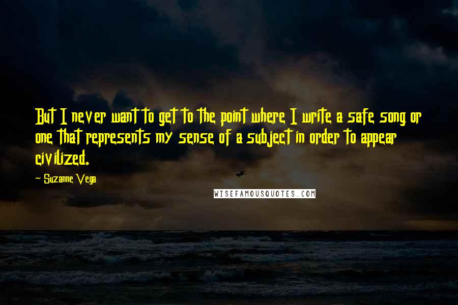 Suzanne Vega Quotes: But I never want to get to the point where I write a safe song or one that represents my sense of a subject in order to appear civilized.