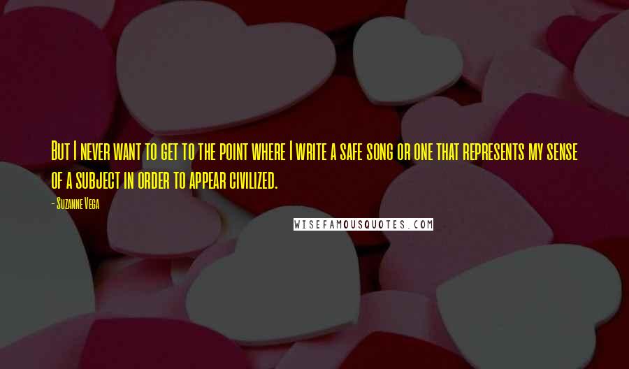 Suzanne Vega Quotes: But I never want to get to the point where I write a safe song or one that represents my sense of a subject in order to appear civilized.