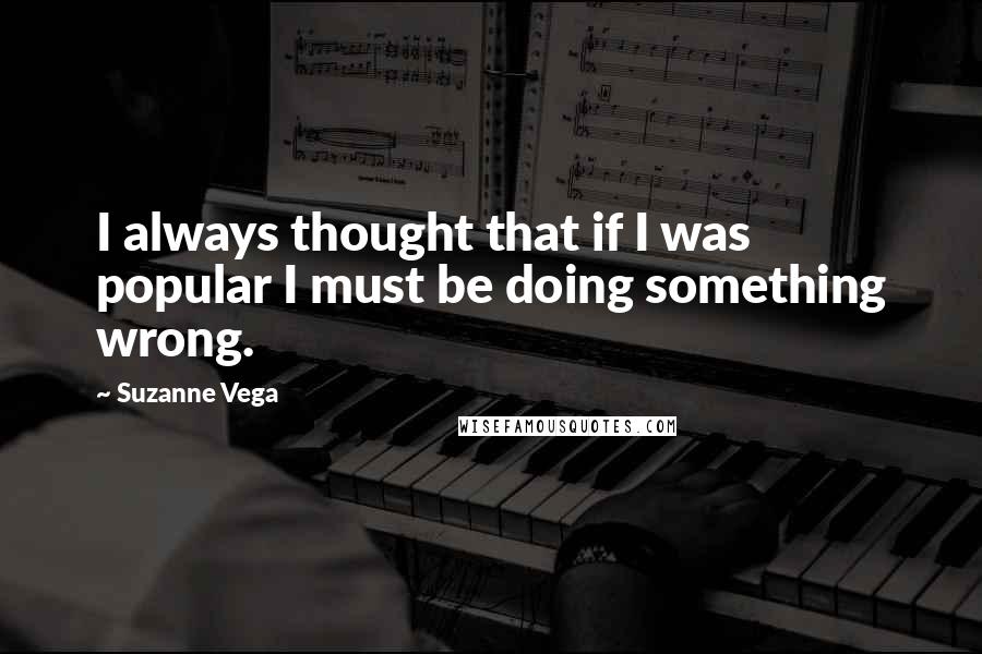 Suzanne Vega Quotes: I always thought that if I was popular I must be doing something wrong.