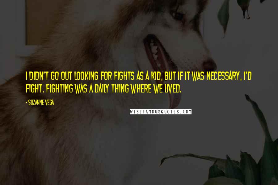 Suzanne Vega Quotes: I didn't go out looking for fights as a kid, but if it was necessary, I'd fight. Fighting was a daily thing where we lived.