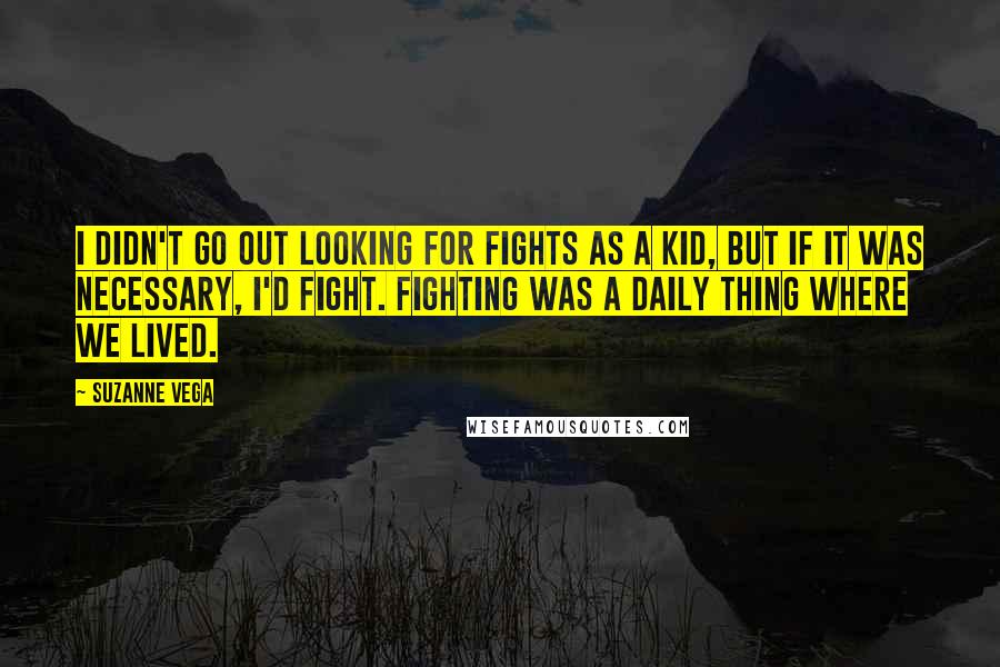 Suzanne Vega Quotes: I didn't go out looking for fights as a kid, but if it was necessary, I'd fight. Fighting was a daily thing where we lived.