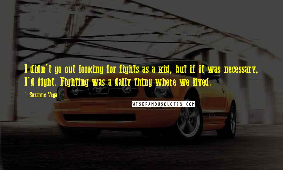 Suzanne Vega Quotes: I didn't go out looking for fights as a kid, but if it was necessary, I'd fight. Fighting was a daily thing where we lived.