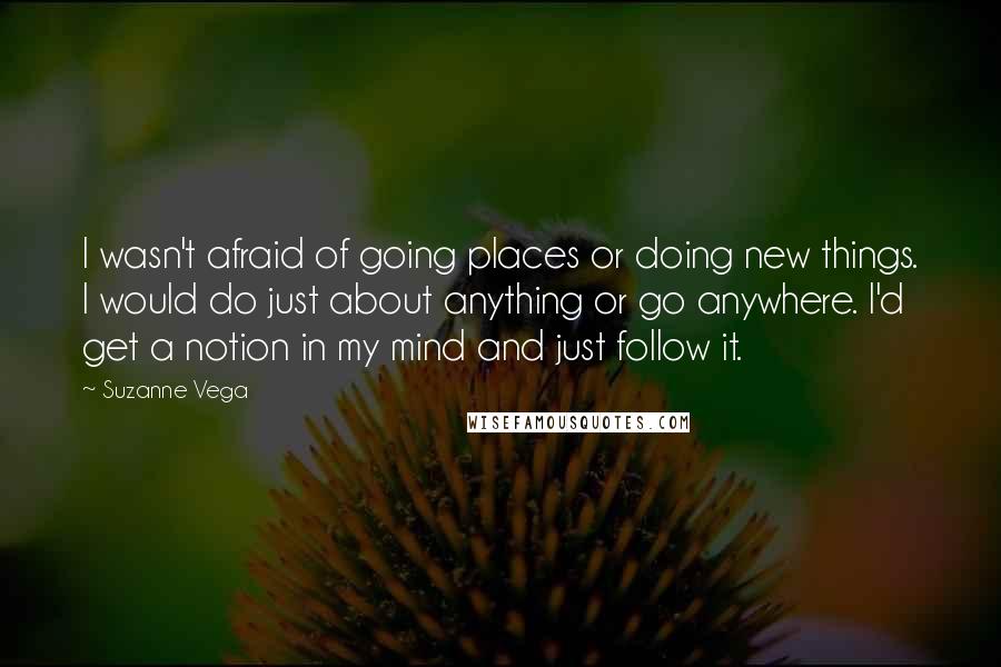 Suzanne Vega Quotes: I wasn't afraid of going places or doing new things. I would do just about anything or go anywhere. I'd get a notion in my mind and just follow it.