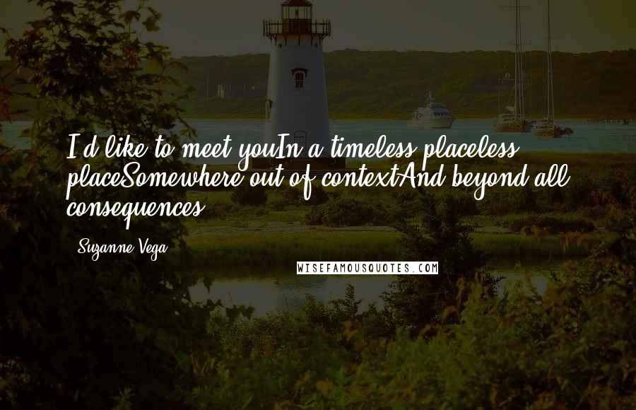 Suzanne Vega Quotes: I'd like to meet youIn a timeless placeless placeSomewhere out of contextAnd beyond all consequences.