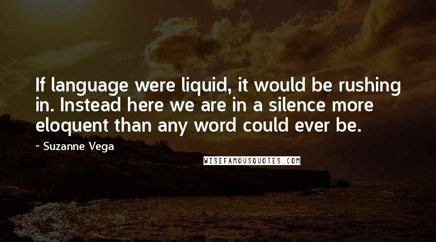 Suzanne Vega Quotes: If language were liquid, it would be rushing in. Instead here we are in a silence more eloquent than any word could ever be.